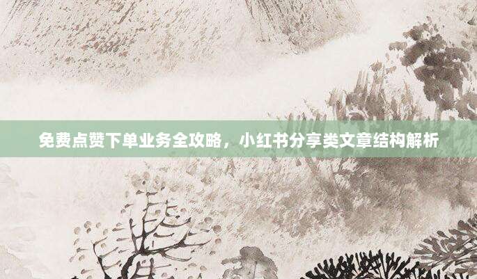 免费点赞下单业务全攻略，小红书分享类文章结构解析