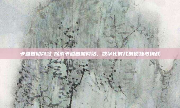 卡盟自助网站-探索卡盟自助网站,数字化时代的便捷与挑战