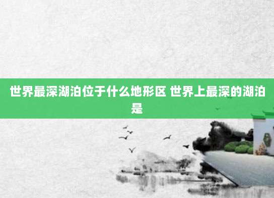 世界最深湖泊位于什么地形区 世界上最深的湖泊是