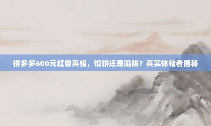 拼多多600元红包真相，馅饼还是陷阱？真实体验者揭秘