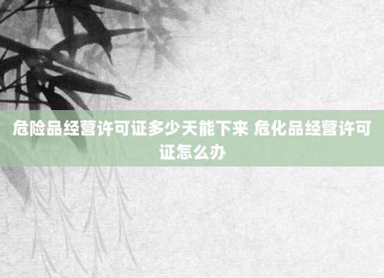 危险品经营许可证多少天能下来 危化品经营许可证怎么办