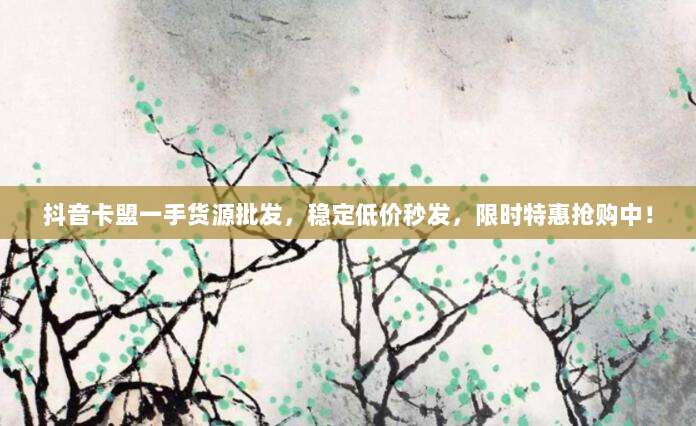 抖音卡盟一手货源批发，稳定低价秒发，限时特惠抢购中！