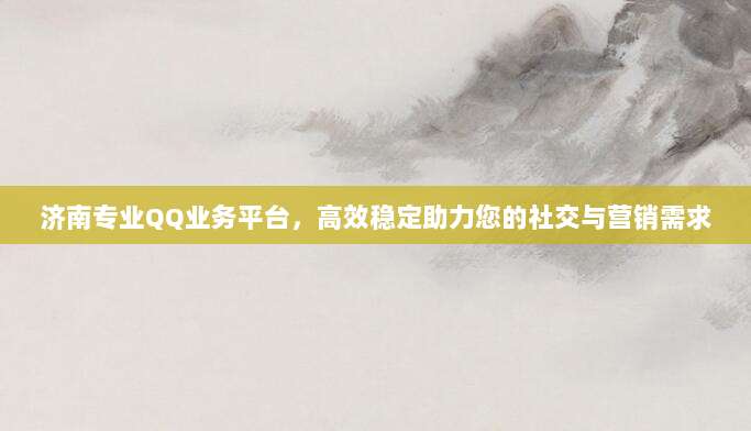 济南专业QQ业务平台，高效稳定助力您的社交与营销需求