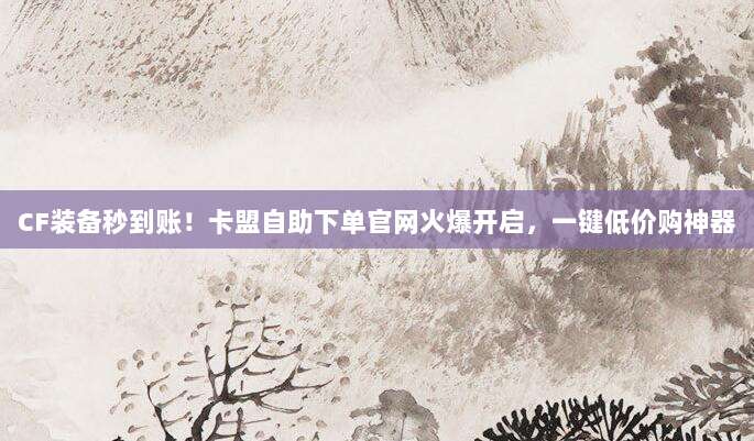 CF装备秒到账！卡盟自助下单官网火爆开启，一键低价购神器