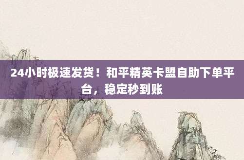 24小时极速发货！和平精英卡盟自助下单平台，稳定秒到账