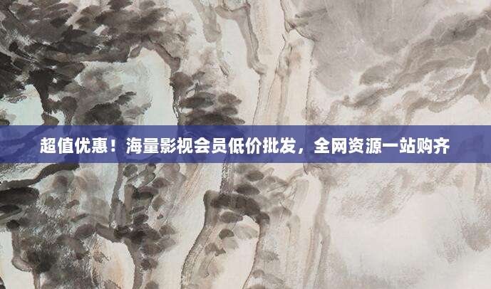 超值优惠！海量影视会员低价批发，全网资源一站购齐