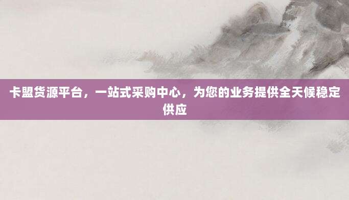 卡盟货源平台，一站式采购中心，为您的业务提供全天候稳定供应