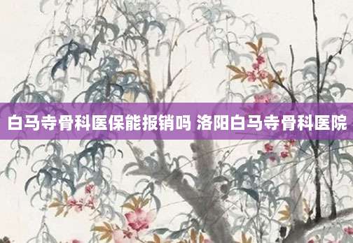 白马寺骨科医保能报销吗 洛阳白马寺骨科医院