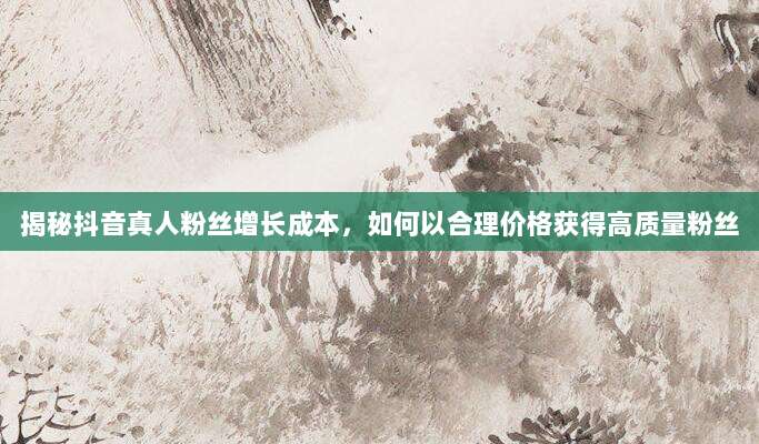 揭秘抖音真人粉丝增长成本，如何以合理价格获得高质量粉丝