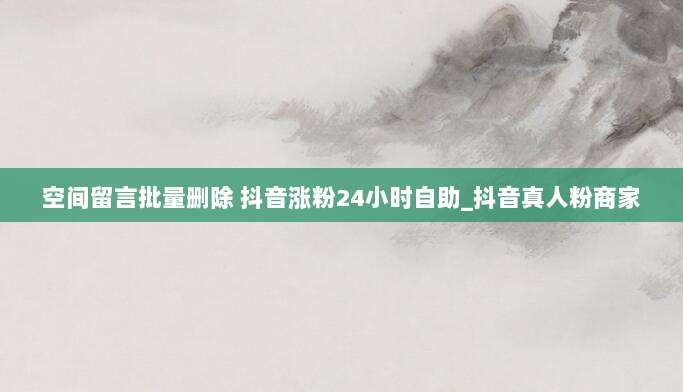空间留言批量删除 抖音涨粉24小时自助_抖音真人粉商家