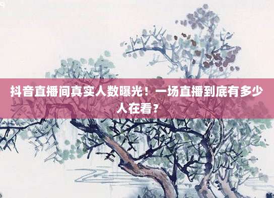 抖音直播间真实人数曝光！一场直播到底有多少人在看？
