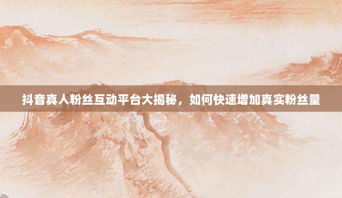 抖音真人粉丝互动平台大揭秘，如何快速增加真实粉丝量