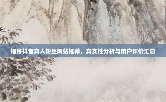揭秘抖音真人粉丝网站推荐，真实性分析与用户评价汇总