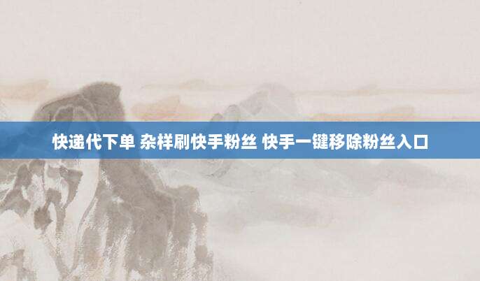 快递代下单 杂样刷快手粉丝 快手一键移除粉丝入口