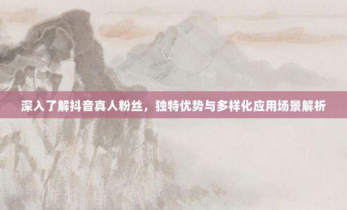 深入了解抖音真人粉丝，独特优势与多样化应用场景解析