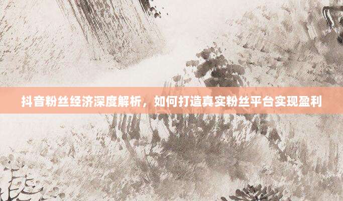 抖音粉丝经济深度解析，如何打造真实粉丝平台实现盈利