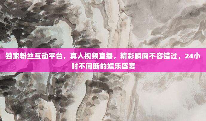 独家粉丝互动平台，真人视频直播，精彩瞬间不容错过，24小时不间断的娱乐盛宴