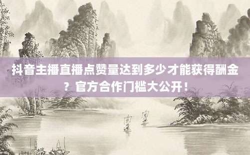 抖音主播直播点赞量达到多少才能获得酬金？官方合作门槛大公开！
