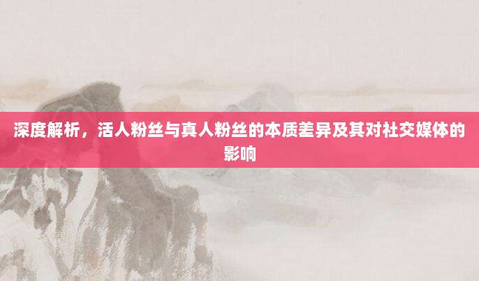 深度解析，活人粉丝与真人粉丝的本质差异及其对社交媒体的影响