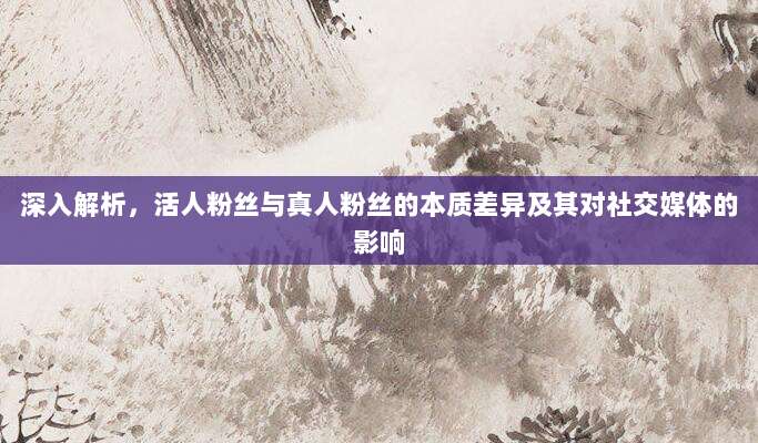 深入解析，活人粉丝与真人粉丝的本质差异及其对社交媒体的影响