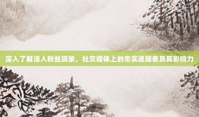 深入了解活人粉丝现象，社交媒体上的忠实追随者及其影响力