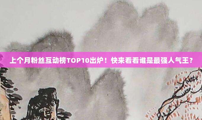 上个月粉丝互动榜TOP10出炉!快来看看谁是最强人气王?