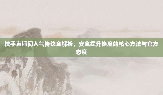 快手直播间人气协议全解析，安全提升热度的核心方法与官方态度
