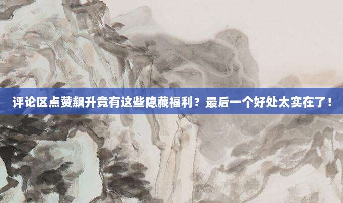 评论区点赞飙升竟有这些隐藏福利？最后一个好处太实在了！