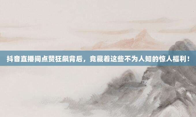 抖音直播间点赞狂飙背后，竟藏着这些不为人知的惊人福利！