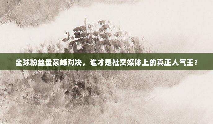 全球粉丝量巅峰对决,谁才是社交媒体上的真正人气王?