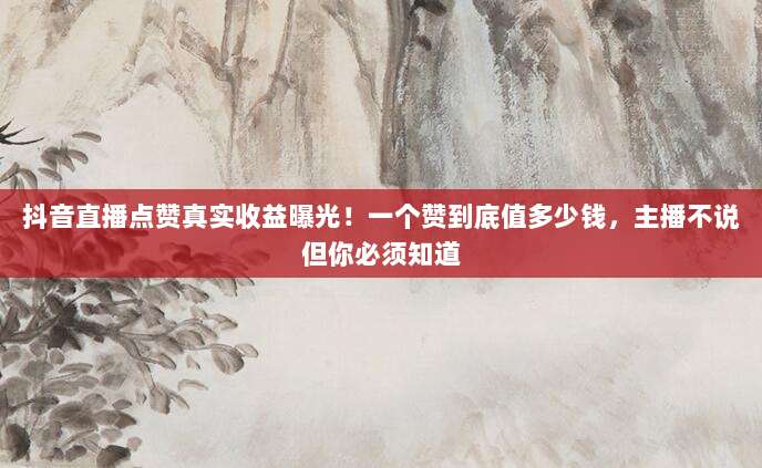 抖音直播点赞真实收益曝光!一个赞到底值多少钱,主播不说但你必须知道