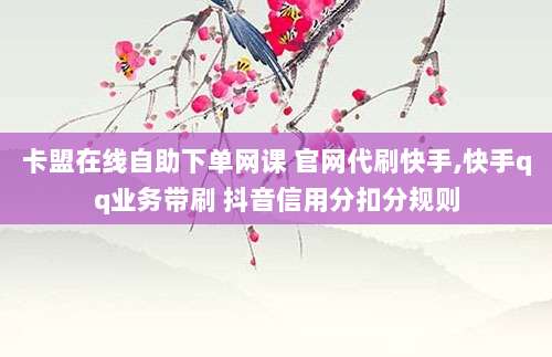 卡盟在线自助下单网课 官网代刷快手,快手qq业务带刷 抖音信用分扣分规则