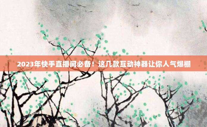 2023年快手直播间必备！这几款互动神器让你人气爆棚