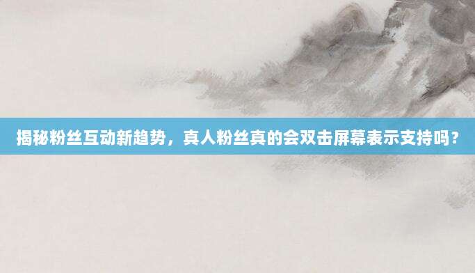 揭秘粉丝互动新趋势,真人粉丝真的会双击屏幕表示支持吗?