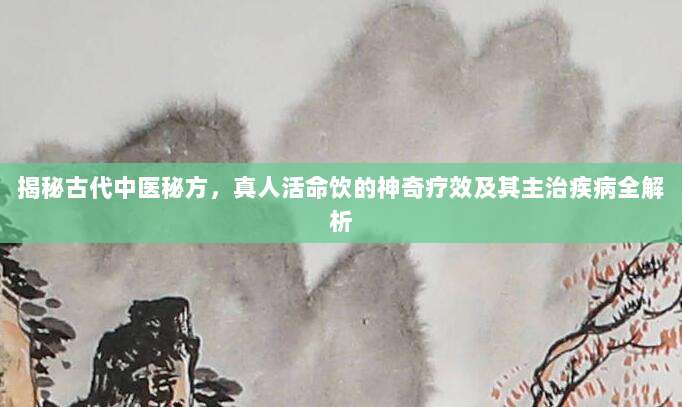 揭秘古代中医秘方，真人活命饮的神奇疗效及其主治疾病全解析