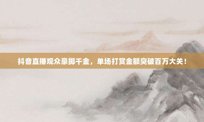抖音直播观众豪掷千金，单场打赏金额突破百万大关！