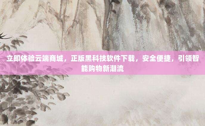 立即体验云端商城，正版黑科技软件下载，安全便捷，引领智能购物新潮流