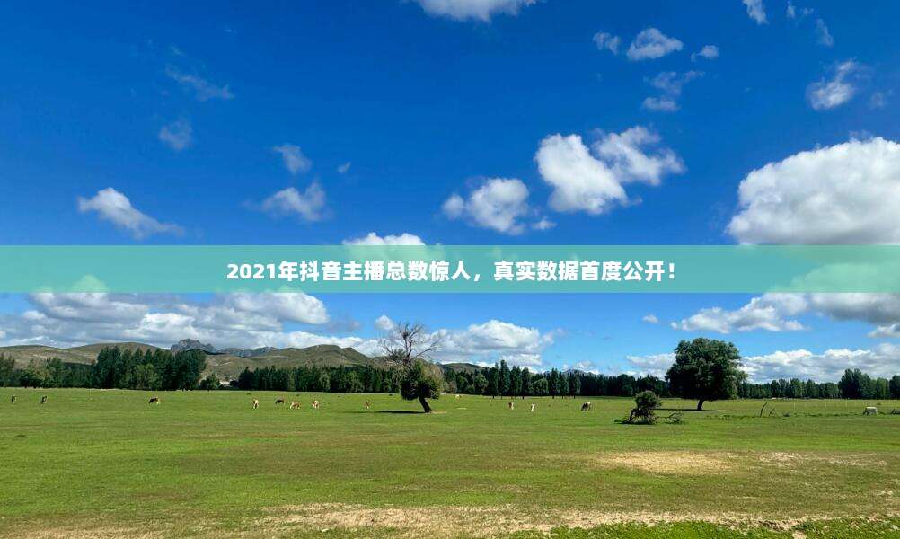 2021年抖音主播总数惊人，真实数据首度公开！