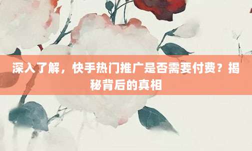 深入了解，快手热门推广是否需要付费？揭秘背后的真相