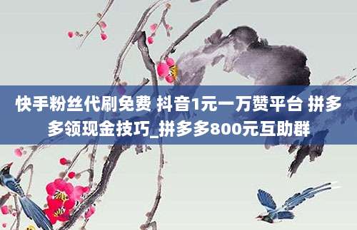 快手粉丝代刷免费 抖音1元一万赞平台 拼多多领现金技巧_拼多多800元互助群