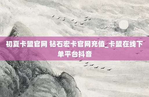 初夏卡盟官网 钻石宏卡官网充值_卡盟在线下单平台抖音