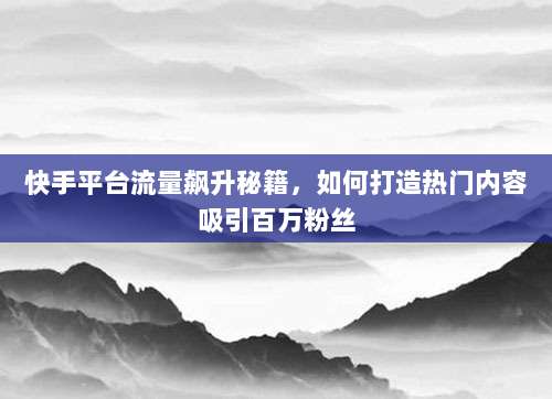 快手平台流量飙升秘籍,如何打造热门内容吸引百万粉丝