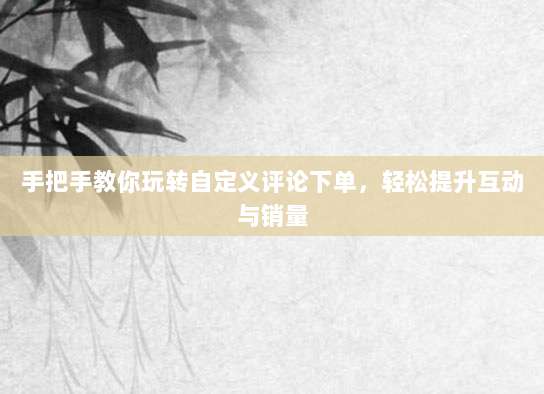 手把手教你玩转自定义评论下单，轻松提升互动与销量