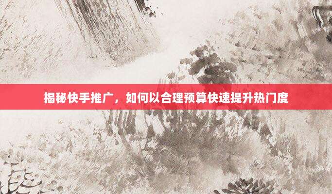 揭秘快手推广,如何以合理预算快速提升热门度