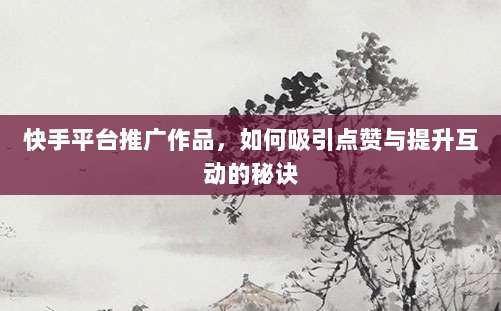 快手平台推广作品，如何吸引点赞与提升互动的秘诀
