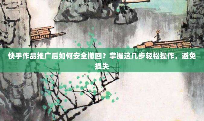 快手作品推广后如何安全撤回?掌握这几步轻松操作,避免损失