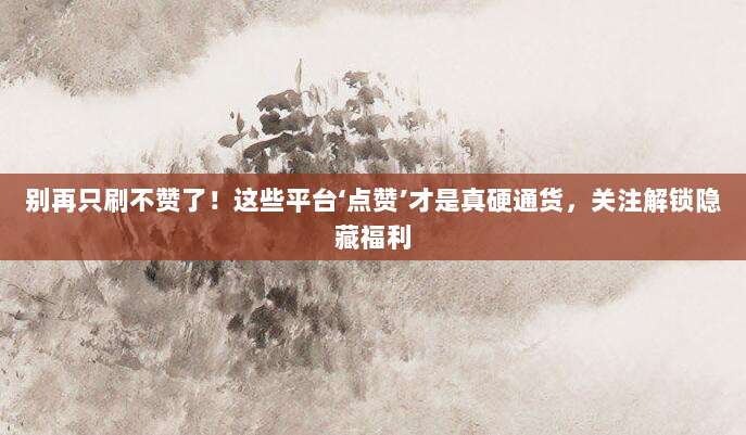 别再只刷不赞了！这些平台‘点赞’才是真硬通货，关注解锁隐藏福利