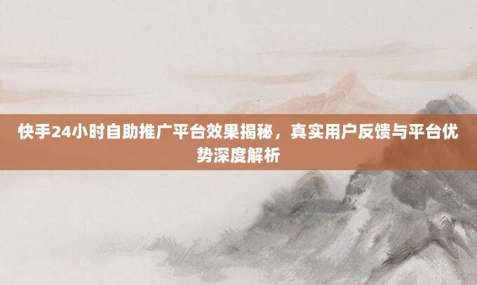 快手24小时自助推广平台效果揭秘，真实用户反馈与平台优势深度解析