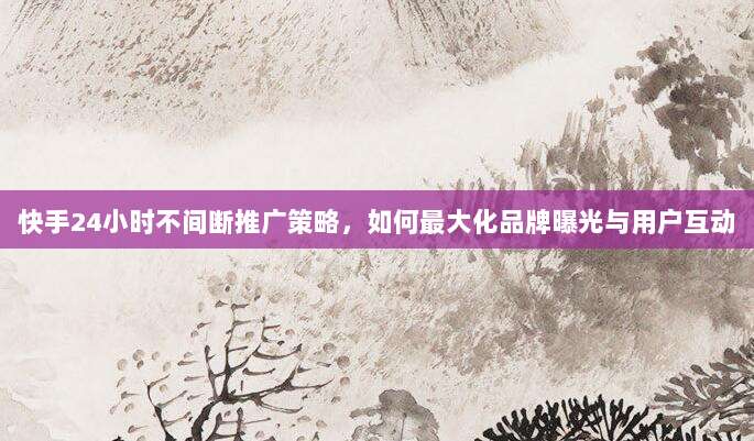 快手24小时不间断推广策略，如何最大化品牌曝光与用户互动