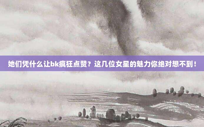 她们凭什么让bk疯狂点赞？这几位女星的魅力你绝对想不到！